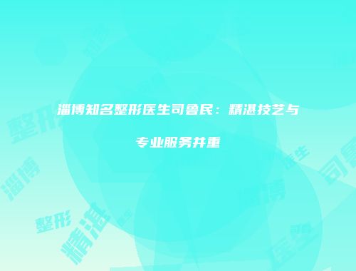 淄博知名整形医生司鲁民：精湛技艺与专业服务并重