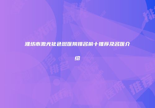 潍坊市激光祛色斑医院排名前十推荐及名医介绍