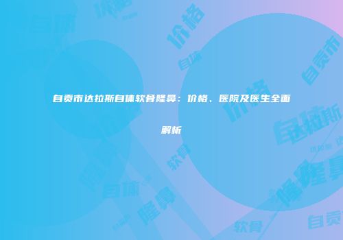 自贡市达拉斯自体软骨隆鼻：价格、医院及医生全面解析