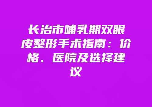 长治市哺乳期双眼皮整形手术指南：价格、医院及选择建议