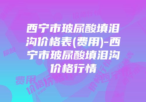 西宁市玻尿酸填泪沟价格表(费用)-西宁市玻尿酸填泪沟价格行情