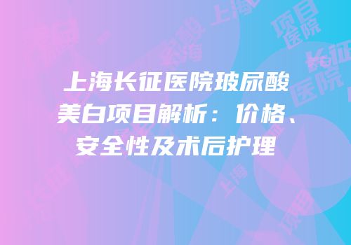 上海长征医院玻尿酸美白项目解析：价格、安全性及术后护理