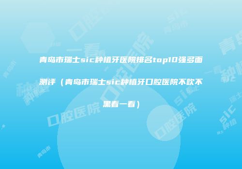青岛市瑞士sic种植牙医院排名top10强多面测评（青岛市瑞士sic种植牙口腔医院不吹不黑看一看）