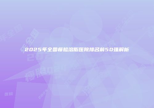 2025年全国瘦脸溶脂医院排名前50强解析