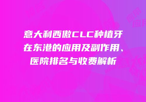 意大利西傲CLC种植牙在东港的应用及副作用、医院排名与收费解析