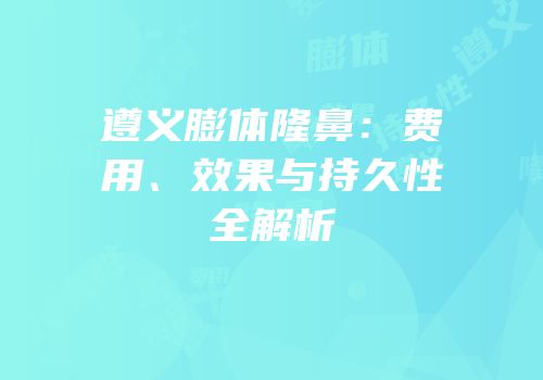 遵义膨体隆鼻：费用、效果与持久性全解析
