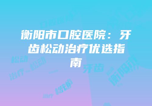 衡阳市口腔医院：牙齿松动治疗优选指南