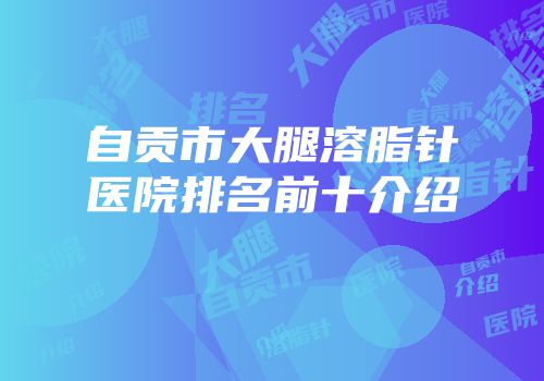 自贡市大腿溶脂针医院排名前十介绍