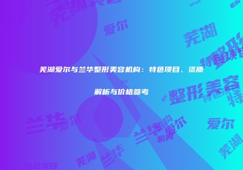 芜湖爱尔与兰华整形美容机构：特色项目、资质解析与价格参考