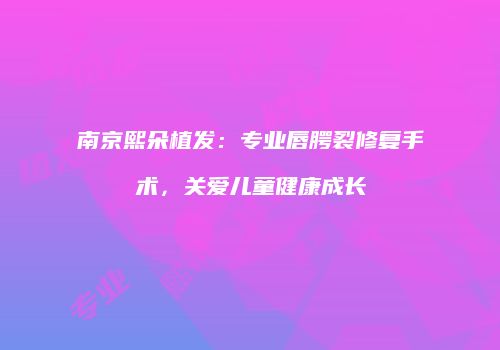 南京熙朵植发：专业唇腭裂修复手术，关爱儿童健康成长