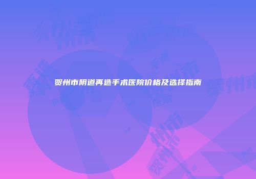 贺州市阴道再造手术医院价格及选择指南