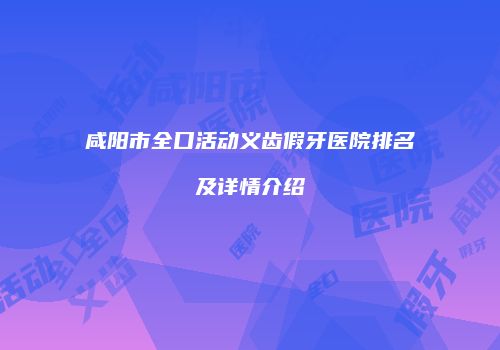 咸阳市全口活动义齿假牙医院排名及详情介绍