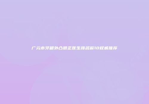 广元市牙龈外凸矫正医生排名前10权威推荐