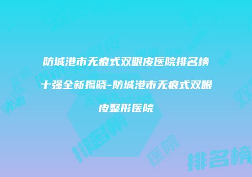 防城港市无痕式双眼皮医院排名榜十强全新揭晓-防城港市无痕式双眼皮整形医院