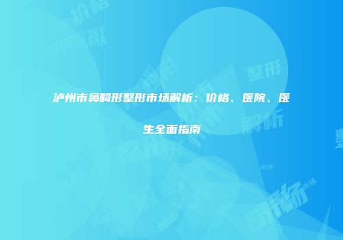 泸州市鼻畸形整形市场解析：价格、医院、医生全面指南