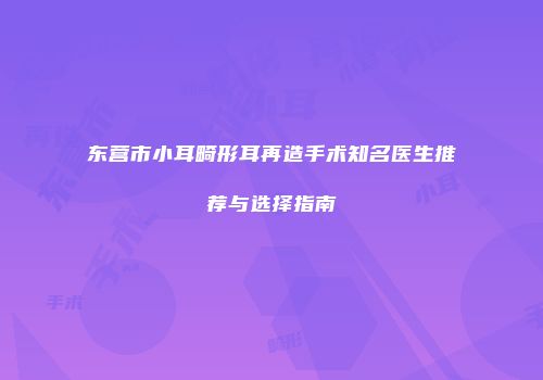 东营市小耳畸形耳再造手术知名医生推荐与选择指南