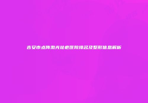 吉安市点阵激光祛疤医院排名及整形信息解析