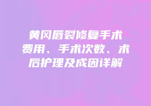 黄冈唇裂修复手术费用、手术次数、术后护理及成因详解