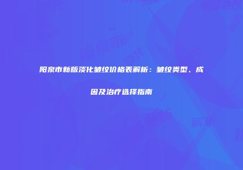 阳泉市新版淡化皱纹价格表解析：皱纹类型、成因及治疗选择指南