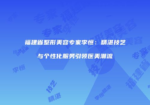 福建省整形美容专家李恒：精湛技艺与个性化服务引领医美潮流