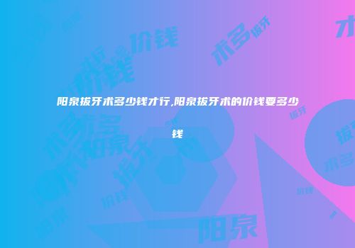 阳泉拔牙术多少钱才行,阳泉拔牙术的价钱要多少钱