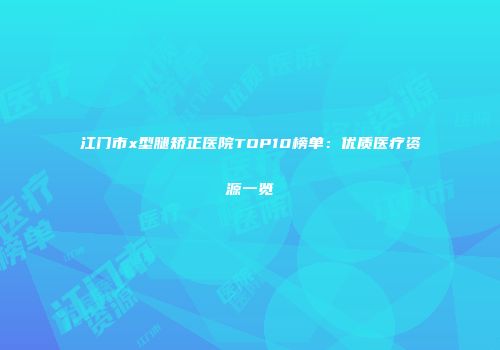 江门市x型腿矫正医院TOP10榜单：优质医疗资源一览
