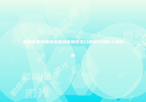 鹤壁市唇周黑色素激光去除医生口碑排行榜前十强解析