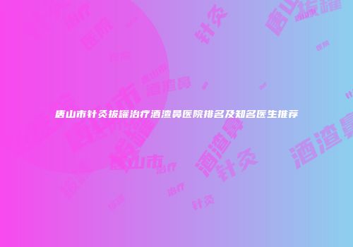 唐山市针灸拔罐治疗酒渣鼻医院排名及知名医生推荐
