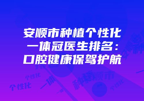 安顺市种植个性化一体冠医生排名：口腔健康保驾护航