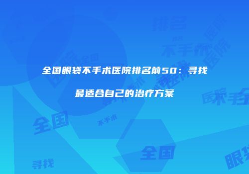全国眼袋不手术医院排名前50：寻找最适合自己的治疗方案