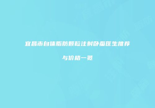 宜昌市自体脂肪颗粒注射卧蚕医生推荐与价格一览