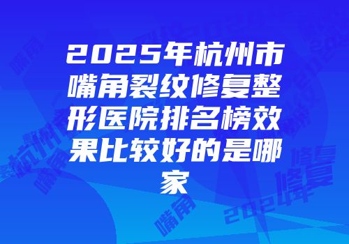2025年杭州市嘴角裂纹修复整形医院排名榜效果比较好的是哪家
