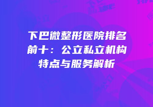 下巴微整形医院排名前十：公立私立机构特点与服务解析