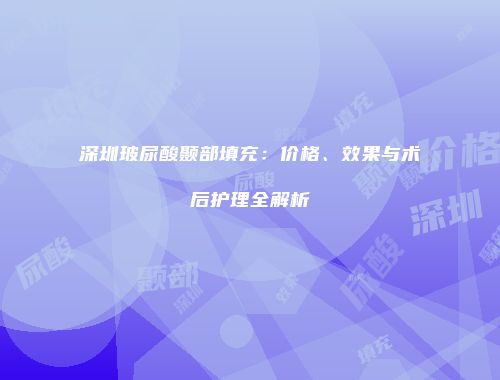 深圳玻尿酸颞部填充：价格、效果与术后护理全解析