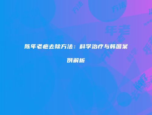 陈年老疤去除方法：科学治疗与韩国案例解析