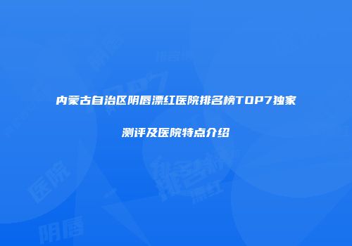 内蒙古自治区阴唇漂红医院排名榜TOP7独家测评及医院特点介绍