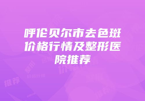 呼伦贝尔市去色斑价格行情及整形医院推荐