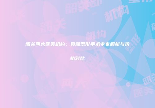 韶关两大医美机构：鼻部塑形手术专家解析与价格对比