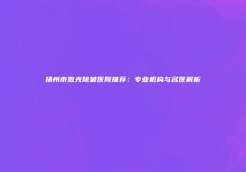 扬州市激光除皱医院推荐：专业机构与名医解析