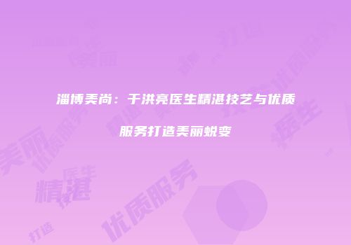 淄博美尚：于洪亮医生精湛技艺与优质服务打造美丽蜕变