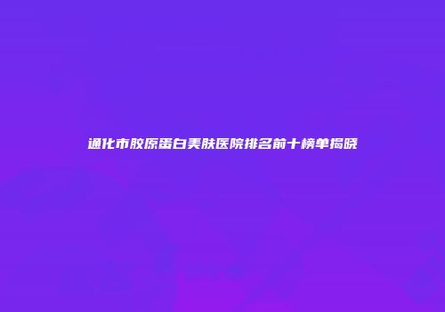 通化市胶原蛋白美肤医院排名前十榜单揭晓