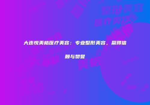 大连悦美格医疗美容：专业整形美容，赢得信赖与赞誉