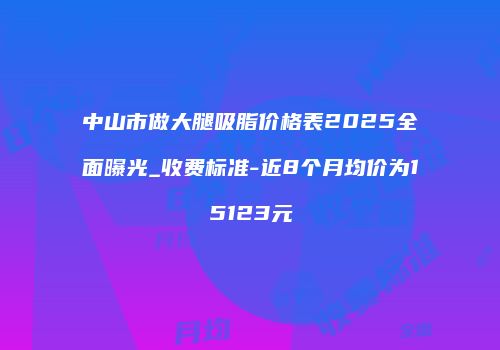中山市做大腿吸脂价格表2025全面曝光_收费标准-近8个月均价为15123元
