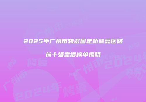 2025年广州市烤瓷固定桥修复医院前十强靠谱榜单揭晓