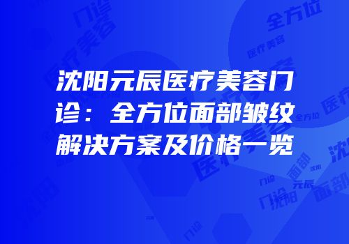 沈阳元辰医疗美容门诊：全方位面部皱纹解决方案及价格一览