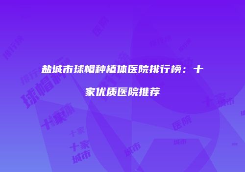 盐城市球帽种植体医院排行榜：十家优质医院推荐