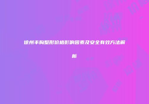 徐州丰胸整形价格影响因素及安全有效方法解析