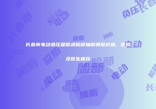 长春市电动负压吸脂术脸部抽脂瘦脸价格、医院及医生推荐