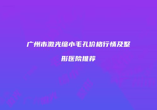 广州市激光缩小毛孔价格行情及整形医院推荐