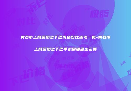 黄石市上臂吸脂垫下巴价格对比参考一览-黄石市上臂吸脂垫下巴手术需要多少花费